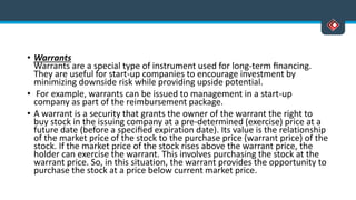 • Warrants
Warrants are a special type of instrument used for long-term ﬁnancing.
They are useful for start-up companies to encourage investment by
minimizing downside risk while providing upside potential.
• For example, warrants can be issued to management in a start-up
company as part of the reimbursement package.
• A warrant is a security that grants the owner of the warrant the right to
buy stock in the issuing company at a pre-determined (exercise) price at a
future date (before a speciﬁed expiration date). Its value is the relationship
of the market price of the stock to the purchase price (warrant price) of the
stock. If the market price of the stock rises above the warrant price, the
holder can exercise the warrant. This involves purchasing the stock at the
warrant price. So, in this situation, the warrant provides the opportunity to
purchase the stock at a price below current market price.
 