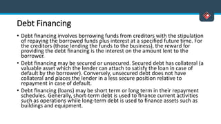 Debt Financing
• Debt ﬁnancing involves borrowing funds from creditors with the stipulation
of repaying the borrowed funds plus interest at a speciﬁed future time. For
the creditors (those lending the funds to the business), the reward for
providing the debt ﬁnancing is the interest on the amount lent to the
borrower.
• Debt ﬁnancing may be secured or unsecured. Secured debt has collateral (a
valuable asset which the lender can attach to satisfy the loan in case of
default by the borrower). Conversely, unsecured debt does not have
collateral and places the lender in a less secure position relative to
repayment in case of default.
• Debt ﬁnancing (loans) may be short term or long term in their repayment
schedules. Generally, short-term debt is used to ﬁnance current activities
such as operations while long-term debt is used to ﬁnance assets such as
buildings and equipment.
 