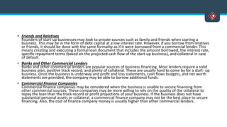 • Friends and Relatives
Founders of start-up businesses may look to private sources such as family and friends when starting a
business. This may be in the form of debt capital at a low interest rate. However, if you borrow from relatives
or friends, it should be done with the same formality as if it were borrowed from a commercial lender. This
means creating and executing a formal loan document that includes the amount borrowed, the interest rate,
speciﬁc repayment terms (based on the projected cash ﬂow of the start-up business), and collateral in case
of default.
• Banks and Other Commercial Lenders
Banks and other commercial lenders are popular sources of business ﬁnancing. Most lenders require a solid
business plan, positive track record, and plenty of collateral. These are usually hard to come by for a start- up
business. Once the business is underway and proﬁt and loss statements, cash ﬂows budgets, and net worth
statements are provided, the company may be able to borrow additional funds.
• Commercial Finance Companies
Commercial ﬁnance companies may be considered when the business is unable to secure financing from
other commercial sources. These companies may be more willing to rely on the quality of the collateral to
repay the loan than the track record or profit projections of your business. If the business does not have
substantial personal assets or collateral, a commercial ﬁnance company may not be the best place to secure
ﬁnancing. Also, the cost of finance company money is usually higher than other commercial lenders.
 