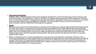 • Government Programs
Federal, state, and local governments have programs designed to assist the ﬁnancing of new ventures and
small businesses. The assistance is often in the form of a government guarantee of the repayment of a loan
from a conventional lender. The guarantee provides the lender repayment assurance for a loan to a business
that may have limited assets available for collateral. The best known sources are the Small Business
Administration and the USDA Rural Development programs.
• Bonds
Bonds may be used to raise ﬁnancing for a speciﬁc activity. They are a special type of debt ﬁnancing because
the debt instrument is issued by the company. Bonds are different from other debt ﬁnancing instruments
because the company speciﬁes the interest rate and when the company will pay back the principal (maturity
date). Also, the company does not have to make any payments on the principal (and may not make any
interest payments) until the specified maturity date. The price paid for the bond at the time it is issued is
called its face value.
• When a company issues a bond it guarantees to pay back the principal (face value) plus interest. From a
ﬁnancing perspective, issuing a bond offers the company the opportunity to access financing without having
to pay it back until it has successfully applied the funds. The risk for the investor is that the company will
default or go bankrupt before the maturity date. However, because bonds are a debt instrument, they are
ahead of equity holders for company assets.
 