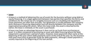 • Lease
• A lease is a method of obtaining the use of assets for the business without using debt or
equity ﬁnancing. It is a legal agreement between two parties that speciﬁes the terms and
conditions for the rental use of a tangible resource such as a building and equipment.
Lease payments are often due annually. The agreement is usually between the company
and a leasing or ﬁnancing organization and not directly between the company and the
organization providing the assets. When the lease ends, the asset is returned to the
owner, the lease is renewed, or the asset is purchased.
• A lease may have an advantage because it does not tie up funds from purchasing an
asset. It is often compared to purchasing an asset with debt ﬁnancing where the debt
repayment is spread over a period of years. However, lease payments often come at the
beginning of the year where debt payments come at the end of the year. So, the business
may have more time to generate funds for debt payments, although a down payment is
usually required at the beginning of the loan period.
 