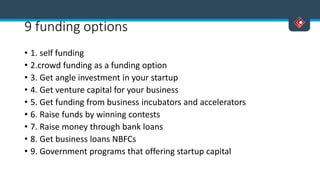 9 funding options
• 1. self funding
• 2.crowd funding as a funding option
• 3. Get angle investment in your startup
• 4. Get venture capital for your business
• 5. Get funding from business incubators and accelerators
• 6. Raise funds by winning contests
• 7. Raise money through bank loans
• 8. Get business loans NBFCs
• 9. Government programs that offering startup capital
 