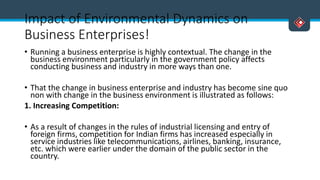 Impact of Environmental Dynamics on
Business Enterprises!
• Running a business enterprise is highly contextual. The change in the
business environment particularly in the government policy affects
conducting business and industry in more ways than one.
• That the change in business enterprise and industry has become sine quo
non with change in the business environment is illustrated as follows:
1. Increasing Competition:
• As a result of changes in the rules of industrial licensing and entry of
foreign firms, competition for Indian firms has increased especially in
service industries like telecommunications, airlines, banking, insurance,
etc. which were earlier under the domain of the public sector in the
country.
 