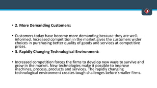• 2. More Demanding Customers:
• Customers today have become more demanding because they are well-
informed. Increased competition in the market gives the customers wider
choices in purchasing better quality of goods and services at competitive
prices.
• 3. Rapidly Changing Technological Environment:
• Increased competition forces the firms to develop new ways to survive and
grow in the market. New technologies make it possible to improve
machines, process, products and services. The rapidly changing
technological environment creates tough challenges before smaller firms.
 