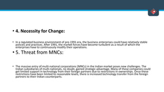 • 4. Necessity for Change:
• In a regulated business environment of pre-1991 era, the business enterprises could have relatively stable
policies and practices. After 1991, the market forces have become turbulent as a result of which the
enterprises have to continuously modify their operations.
• 5. Threat from MNCs:
• The massive entry of multi-national corporations (MNCs) in the Indian market poses new challenges. The
Indian subsidiaries of multi-nationals, no doubt, gained strategic advantage. Many of these companies could
get limited support in technology from their foreign partners due to restrictions in ownerships. Once these
restrictions have been limited to reasonable levels, there is increased technology transfer from the foreign
partners to their Indian counterparts.
 