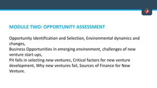 MODULE TWO: OPPORTUNITY ASSESSMENT
Opportunity Identification and Selection, Environmental dynamics and
changes,
Business Opportunities in emerging environment, challenges of new
venture start-ups,
Pit falls in selecting new ventures, Critical factors for new venture
development, Why new ventures fail, Sources of Finance for New
Venture.
 