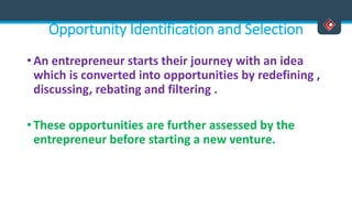Opportunity Identification and Selection
• An entrepreneur starts their journey with an idea
which is converted into opportunities by redefining ,
discussing, rebating and filtering .
• These opportunities are further assessed by the
entrepreneur before starting a new venture.
 