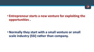 • Entrepreneur starts a new venture for exploiting the
opportunities .
• Normally they start with a small venture or small
scale industry (SSI) rather than company.
 