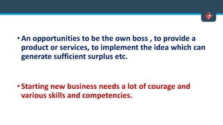 • An opportunities to be the own boss , to provide a
product or services, to implement the idea which can
generate sufficient surplus etc.
• Starting new business needs a lot of courage and
various skills and competencies.
 