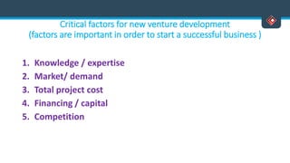 Critical factors for new venture development
(factors are important in order to start a successful business )
1. Knowledge / expertise
2. Market/ demand
3. Total project cost
4. Financing / capital
5. Competition
 