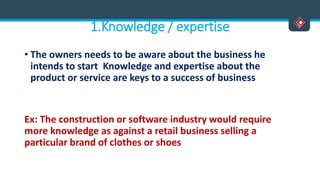 1.Knowledge / expertise
• The owners needs to be aware about the business he
intends to start Knowledge and expertise about the
product or service are keys to a success of business
Ex: The construction or software industry would require
more knowledge as against a retail business selling a
particular brand of clothes or shoes
 