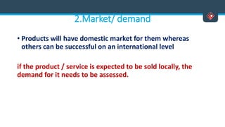 2.Market/ demand
• Products will have domestic market for them whereas
others can be successful on an international level
if the product / service is expected to be sold locally, the
demand for it needs to be assessed.
 