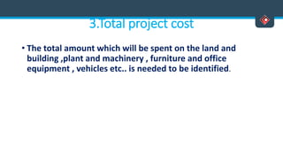 3.Total project cost
• The total amount which will be spent on the land and
building ,plant and machinery , furniture and office
equipment , vehicles etc.. is needed to be identified.
 