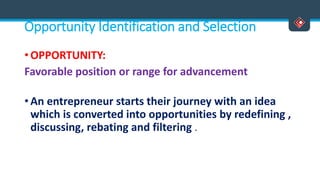 Opportunity Identification and Selection
• OPPORTUNITY:
Favorable position or range for advancement
• An entrepreneur starts their journey with an idea
which is converted into opportunities by redefining ,
discussing, rebating and filtering .
 