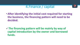 4.Finance / capital
• After identifying the initial cost required for starting
the business, the financing pattern will need to be
decided.
 The financing pattern will be mainly by way of
capital introduction by the owner and borrowed
funds.
 