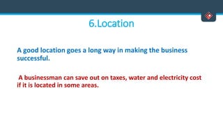 6.Location
A good location goes a long way in making the business
successful.
A businessman can save out on taxes, water and electricity cost
if it is located in some areas.
 