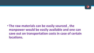 • The raw materials can be easily sourced , the
manpower would be easily available and one can
save out on transportation costs in case of certain
locations.
 