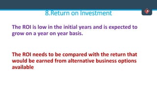8.Return on Investment
The ROI is low in the initial years and is expected to
grow on a year on year basis.
The ROI needs to be compared with the return that
would be earned from alternative business options
available
 