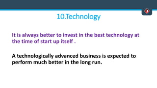 10.Technology
It is always better to invest in the best technology at
the time of start up itself .
A technologically advanced business is expected to
perform much better in the long run.
 