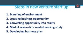 Steps in new venture start up
1. Scanning of environment
2. Locating business opportunity
3. Converting opportunity into reality
4. Market research or market sensing study
5. Developing business plan
 