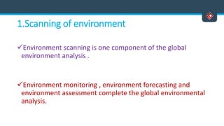 1.Scanning of environment
Environment scanning is one component of the global
environment analysis .
Environment monitoring , environment forecasting and
environment assessment complete the global environmental
analysis.
 