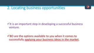 2. Locating business opportunities
It is an important step in developing a successful business
venture.
BO are the options available to you when it comes to
successfully applying your business ideas in the market.
 