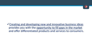 Creating and developing new and innovative business ideas
provides you with the opportunity to fill gaps in the market
and offer differentiated products and services to consumers.
 
