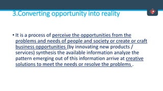 3.Converting opportunity into reality
• It is a process of perceive the opportunities from the
problems and needs of people and society or create or craft
business opportunities (by innovating new products /
services) synthesis the available information analyze the
pattern emerging out of this information arrive at creative
solutions to meet the needs or resolve the problems .
 