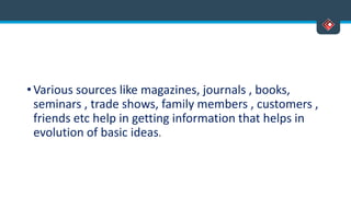 • Various sources like magazines, journals , books,
seminars , trade shows, family members , customers ,
friends etc help in getting information that helps in
evolution of basic ideas.
 