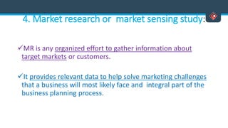 4. Market research or market sensing study:
MR is any organized effort to gather information about
target markets or customers.
It provides relevant data to help solve marketing challenges
that a business will most likely face and integral part of the
business planning process.
 
