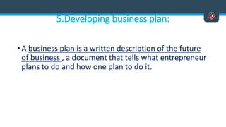 5.Developing business plan:
• A business plan is a written description of the future
of business , a document that tells what entrepreneur
plans to do and how one plan to do it.
 