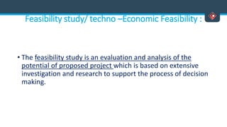 Feasibility study/ techno –Economic Feasibility :
• The feasibility study is an evaluation and analysis of the
potential of proposed project which is based on extensive
investigation and research to support the process of decision
making.
 