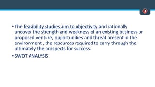 • The feasibility studies aim to objectivity and rationally
uncover the strength and weakness of an existing business or
proposed venture, opportunities and threat present in the
environment , the resources required to carry through the
ultimately the prospects for success.
• SWOT ANALYSIS
 