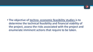 • The objective of techno- economic feasibility studies is to
determine the technical feasibility and financial viability of
the project, assess the risks associated with the project and
enumerate imminent actions that require to be taken.
 