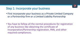 Step 1: Incorporate your business
• First incorporate your business as a Private Limited Company
or a Partnership firm or a Limited Liability Partnership
• You have to follow all the normal procedures for registration
of any business like obtaining the certificate of
Incorporation/Partnership registration, PAN, and other
required compliances.
 