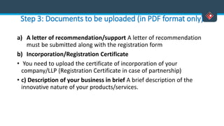 Step 3: Documents to be uploaded (in PDF format only)
a) A letter of recommendation/support A letter of recommendation
must be submitted along with the registration form
b) Incorporation/Registration Certificate
• You need to upload the certificate of incorporation of your
company/LLP (Registration Certificate in case of partnership)
• c) Description of your business in brief A brief description of the
innovative nature of your products/services.
 