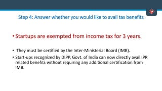 Step 4: Answer whether you would like to avail tax benefits
• Startups are exempted from income tax for 3 years.
• They must be certified by the Inter-Ministerial Board (IMB).
• Start-ups recognized by DIPP, Govt. of India can now directly avail IPR
related benefits without requiring any additional certification from
IMB.
 