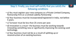 Step 5: Finally, you must self-certify that you satisfy the
following conditions
• a) You must register your new company as a Private Limited Company,
Partnership firm or a Limited Liability Partnership
• b) Your business must be incorporated/registered in India, not before
5 years.
• c) Turnover must be less than 25 crores per year.
• d) Innovation is a must– the business must be working towards
innovating something new or significantly improving the existing used
technology.
• e) Your business must not be as a result of splitting up or
reconstruction of an existing business.
 