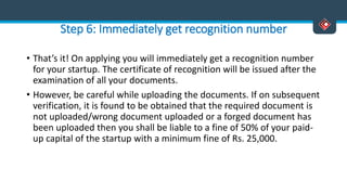 Step 6: Immediately get recognition number
• That’s it! On applying you will immediately get a recognition number
for your startup. The certificate of recognition will be issued after the
examination of all your documents.
• However, be careful while uploading the documents. If on subsequent
verification, it is found to be obtained that the required document is
not uploaded/wrong document uploaded or a forged document has
been uploaded then you shall be liable to a fine of 50% of your paid-
up capital of the startup with a minimum fine of Rs. 25,000.
 
