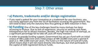 Step 7: Other areas
• a) Patents, trademarks and/or design registration
• If you need a patent for your innovation or a trademark for your business, you
can easily approach any from the list of facilitators issued by the government. You
will need to bear only the statutory fees thus getting an 80% reduction in fees.
• b) Funding One of the key challenges faced by many startups has been
accessing to finance. Due to lack of experience, security or existing cash flows,
entrepreneurs fail to attract investors. Besides, the high-risk nature of startups, as
a significant percentage fail to take-off, puts off many investors.
• In order to provide funding support, Government has set up a fund with an initial
corpus of INR 2,500 crore and a total corpus of INR 10,000 crore over a period 4
years (i.e. INR 2,500 crore per year). The Fund is in the nature of Fund of Funds,
which means that it will not invest directly into Startups, but shall participate in
the capital of SEBI registered Venture Funds.
 