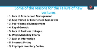 Some of the reasons for the Failure of new
ventures
• 1. Lack of Experienced Management
• 2. Few Trained or Experienced Manpower
• 3. Poor Financial Management
• 4. Rapid Growth:
• 5. Lack of Business Linkages:
• 6. Weak Marketing Efforts
• 7. Lack of Information
• 8. Incorrect Pricing
• 9. Improper Inventory Control
 