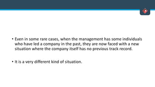 • Even in some rare cases, when the management has some individuals
who have led a company in the past, they are now faced with a new
situation where the company itself has no previous track record.
• It is a very different kind of situation.
 