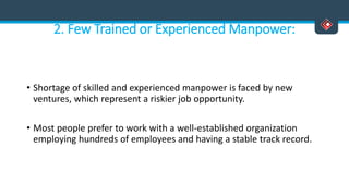 2. Few Trained or Experienced Manpower:
• Shortage of skilled and experienced manpower is faced by new
ventures, which represent a riskier job opportunity.
• Most people prefer to work with a well-established organization
employing hundreds of employees and having a stable track record.
 