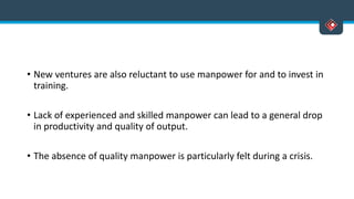 • New ventures are also reluctant to use manpower for and to invest in
training.
• Lack of experienced and skilled manpower can lead to a general drop
in productivity and quality of output.
• The absence of quality manpower is particularly felt during a crisis.
 