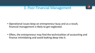 3. Poor Financial Management
• Operational issues keep an entrepreneur busy and as a result,
financial management is likely to get neglected.
• Often, the entrepreneur may find the technicalities of accounting and
finance intimidating and avoid looking deep into it.
 
