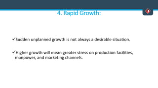 4. Rapid Growth:
Sudden unplanned growth is not always a desirable situation.
Higher growth will mean greater stress on production facilities,
manpower, and marketing channels.
 