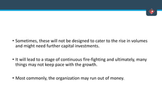 • Sometimes, these will not be designed to cater to the rise in volumes
and might need further capital investments.
• It will lead to a stage of continuous fire-fighting and ultimately, many
things may not keep pace with the growth.
• Most commonly, the organization may run out of money.
 