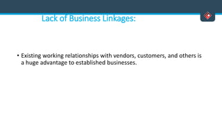 Lack of Business Linkages:
• Existing working relationships with vendors, customers, and others is
a huge advantage to established businesses.
 