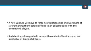 • A new venture will have to forge new relationships and work hard at
strengthening them before coming to an equal footing with the
entrenched players.
• Such business linkages help in smooth conduct of business and are
invaluable at times of distress.
 