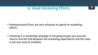 6. Weak Marketing Efforts:
• Entrepreneurial firms are very reluctant to spend on marketing
efforts.
• Investing in a marketing campaign is not going to give you assured
returns and the link between the marketing expenditure and the sales
is not very easy to establish.
 